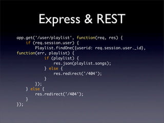 Express & REST
app.get('/user/playlist', function(req, res) {
    if (req.session.user) {
        Playlist.findOne({userid: req.session.user._id},
function(err, playlist) {
             if (playlist) {
                 res.json(playlist.songs);
             } else {
                 res.redirect('/404');
             }
        });
    } else {
        res.redirect('/404');
    }
});
 