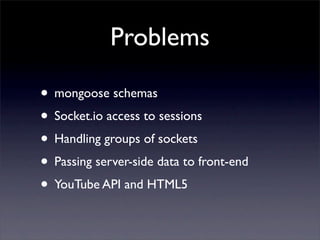 Problems

• mongoose schemas
• Socket.io access to sessions
• Handling groups of sockets
• Passing server-side data to front-end
• YouTube API and HTML5
 