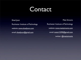 Contact
Shael Joon                                              Matt Simonis

Rochester Institute of Technology   Rochester Institute of Technology

website: www.shaeljoon.com            website: www.mattsimonis.com

email: shaeljoon@gmail.com             email: matts12290@gmail.com

                                              twitter: @mattsimonis
 