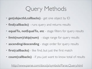 Query Methods
•

get(objectId,callbacks) - get one object by ID	


•

ﬁnd(callbacks) - runs query and returns results	


•

equalTo, notEqualTo, etc - stage ﬁlters for query results	


•

limit(num)/skip(num) - stage range for query results	


•

ascending/descending - stage order for query results	


•

ﬁrst(callbacks) - like ﬁnd, but just the ﬁrst match	


•

count(callbacks) - if you just want to know total of results
http://www.parse.com/docs/js/symbols/Parse.Query.html

 