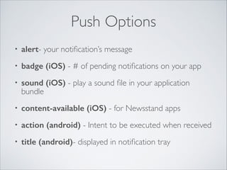 Push Options
•

alert- your notiﬁcation’s message	


•

badge (iOS) - # of pending notiﬁcations on your app	


•

sound (iOS) - play a sound ﬁle in your application
bundle	


•

content-available (iOS) - for Newsstand apps	


•

action (android) - Intent to be executed when received	


•

title (android)- displayed in notiﬁcation tray

 