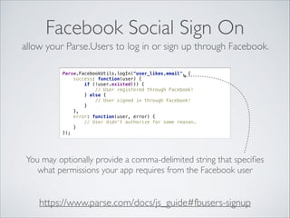 Facebook Social Sign On
allow your Parse.Users to log in or sign up through Facebook.
Parse.FacebookUtils.logIn("user_likes,email", { 
success: function(user) { 
if (!user.existed()) { 
// User registered through Facebook! 
} else { 
// User signed in through Facebook! 
} 
}, 
error: function(user, error) { 
// User didn’t authorize for some reason… 
} 
});

You may optionally provide a comma-delimited string that speciﬁes
what permissions your app requires from the Facebook user

https://www.parse.com/docs/js_guide#fbusers-signup

 