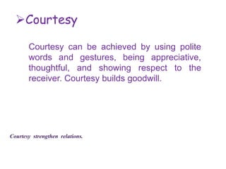 Courtesy
Courtesy can be achieved by using polite
words and gestures, being appreciative,
thoughtful, and showing respect to the
receiver. Courtesy builds goodwill.
Courtesy strengthen relations.
 