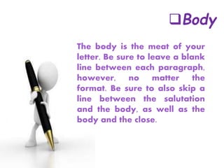 Body
The body is the meat of your
letter. Be sure to leave a blank
line between each paragraph,
however, no matter the
format. Be sure to also skip a
line between the salutation
and the body, as well as the
body and the close.
 