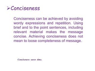 Conciseness
Conciseness can be achieved by avoiding
wordy expressions and repetition. Using
brief and to the point sentences, including
relevant material makes the message
concise. Achieving conciseness does not
mean to loose completeness of message.
Conciseness saves time.
 