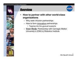 National Aeronautics and Space Administration




                                   Overview
                                   • How to partner with other world-class
                                     organizations
NASA Goddard Space Flight Center




                                         – Why seek infusion partnerships
                                         – How to form innovative partnerships
                                                  • Tapping into the unusual suspects
                                         – Case Study: Partnership with Carnegie Mellon
                                           University’s (CMU’s) Robotics Institute




                                                                                                              2
                                                                                        http://ipp.gsfc.nasa.gov
 