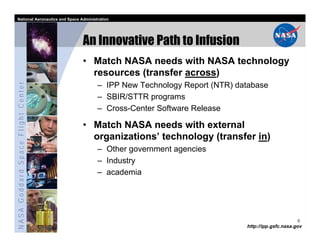 National Aeronautics and Space Administration




                                   An Innovative Path to Infusion
                                   • Match NASA needs with NASA technology
                                     resources (transfer across)
NASA Goddard Space Flight Center




                                         – IPP New Technology Report (NTR) database
                                         – SBIR/STTR programs
                                         – Cross-Center Software Release

                                   • Match NASA needs with external
                                     organizations’ technology (transfer in)
                                         – Other government agencies
                                         – Industry
                                         – academia




                                                                                                   6
                                                                             http://ipp.gsfc.nasa.gov
 