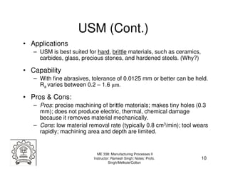 USM (Cont.)
• Applications
   – USM is best suited for hard, brittle materials, such as ceramics,
     carbides, glass, precious stones, and hardened steels. (Why?)

• Capability
   – With fine abrasives, tolerance of 0.0125 mm or better can be held.
     Ra varies between 0.2 – 1.6 µm.

• Pros & Cons:
   – Pros: precise machining of brittle materials; makes tiny holes (0.3
     mm); does not produce electric, thermal, chemical damage
     because it removes material mechanically.
   – Cons: low material removal rate (typically 0.8 cm3/min); tool wears
     rapidly; machining area and depth are limited.


                             ME 338: Manufacturing Processes II
                           Instructor: Ramesh Singh; Notes: Profs.       10
                                     Singh/Melkote/Colton
 