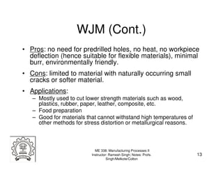 WJM (Cont.)
• Pros: no need for predrilled holes, no heat, no workpiece
  deflection (hence suitable for flexible materials), minimal
  burr, environmentally friendly.
• Cons: limited to material with naturally occurring small
  cracks or softer material.
• Applications:
   – Mostly used to cut lower strength materials such as wood,
     plastics, rubber, paper, leather, composite, etc.
   – Food preparation
   – Good for materials that cannot withstand high temperatures of
     other methods for stress distortion or metallurgical reasons.



                            ME 338: Manufacturing Processes II
                          Instructor: Ramesh Singh; Notes: Profs.    13
                                    Singh/Melkote/Colton
 