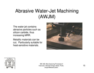 Abrasive Water-Jet Machining
            (AWJM)
The water jet contains
abrasive particles such as
silicon carbide, thus
increasing MRR.
Metallic materials can be
cut. Particularly suitable for
heat-sensitive materials.




                            ME 338: Manufacturing Processes II
                          Instructor: Ramesh Singh; Notes: Profs.   15
                                    Singh/Melkote/Colton
 