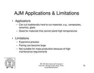 AJM Applications & Limitations
• Applications
   – Can cut traditionally hard to cut materials, e.g., composites,
     ceramics, glass
   – Good for materials that cannot stand high temperatures


• Limitations
   – Expensive process
   – Flaring can become large
   – Not suitable for mass production because of high
     maintenance requirements



                           ME 338: Manufacturing Processes II
                         Instructor: Ramesh Singh; Notes: Profs.      19
                                   Singh/Melkote/Colton
 