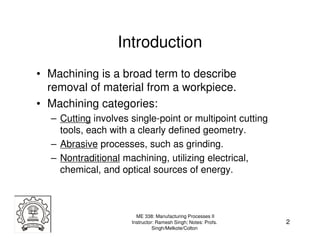 Introduction
• Machining is a broad term to describe
  removal of material from a workpiece.
• Machining categories:
  – Cutting involves single-point or multipoint cutting
    tools, each with a clearly defined geometry.
  – Abrasive processes, such as grinding.
  – Nontraditional machining, utilizing electrical,
    chemical, and optical sources of energy.



                       ME 338: Manufacturing Processes II
                     Instructor: Ramesh Singh; Notes: Profs.   2
                               Singh/Melkote/Colton
 