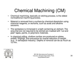 Chemical Machining (CM)
• Chemical machining, basically an etching process, is the oldest
  nontraditional machining process.
• Material is removed from a surface by chemical dissolution using
  chemical reagents, or etchants, such as acids and alkaline
  solutions.
• The workpiece is immersed in a bath containing an etchant. The
  area that are not required to be etched are masked with “cut and
  peel” tapes, paints, or polymeric materials.
• In chemical milling, shallow cavities are produced on plates,
  sheets, forgings, and extrusions for overall reduction of weight
  (e.g., in aerospace industry). Depths of removal can be as much as
  12 mm.




                             ME 338: Manufacturing Processes II
                           Instructor: Ramesh Singh; Notes: Profs.     20
                                     Singh/Melkote/Colton
 