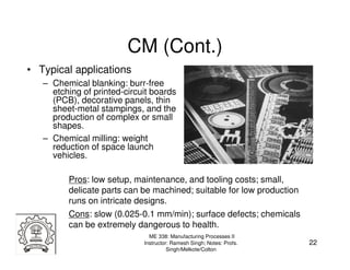 CM (Cont.)
• Typical applications
   – Chemical blanking: burr-free
     etching of printed-circuit boards
     (PCB), decorative panels, thin
     sheet-metal stampings, and the
     production of complex or small
     shapes.
   – Chemical milling: weight
     reduction of space launch
     vehicles.

         Pros: low setup, maintenance, and tooling costs; small,
         delicate parts can be machined; suitable for low production
         runs on intricate designs.
         Cons: slow (0.025-0.1 mm/min); surface defects; chemicals
         can be extremely dangerous to health.
                               ME 338: Manufacturing Processes II
                             Instructor: Ramesh Singh; Notes: Profs.   22
                                       Singh/Melkote/Colton
 