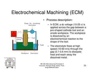 Electrochemical Machining (ECM)
                 • Process description:
                       – In ECM, a dc voltage (10-25 v) is
                         applied across the gap between a
                         pre-shaped cathode tool and an
                         anode workpiece. The workpiece
                         is dissolved by an
                         electrochemical reaction to the
                         shape of the tool.
                       – The electrolyte flows at high
                         speed (10-60 m/s) through the
                         gap (0.1-0.6 mm) to dissipate
                         heat and wash away the
                         dissolved metal.

             ME 338: Manufacturing Processes II
           Instructor: Ramesh Singh; Notes: Profs.       23
                     Singh/Melkote/Colton
 