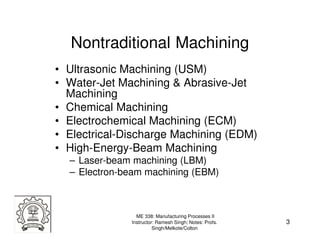 Nontraditional Machining
• Ultrasonic Machining (USM)
• Water-Jet Machining & Abrasive-Jet
  Machining
• Chemical Machining
• Electrochemical Machining (ECM)
• Electrical-Discharge Machining (EDM)
• High-Energy-Beam Machining
  – Laser-beam machining (LBM)
  – Electron-beam machining (EBM)



                ME 338: Manufacturing Processes II
              Instructor: Ramesh Singh; Notes: Profs.   3
                        Singh/Melkote/Colton
 