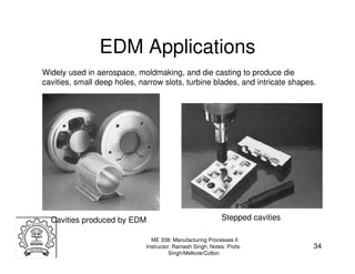 EDM Applications
Widely used in aerospace, moldmaking, and die casting to produce die
cavities, small deep holes, narrow slots, turbine blades, and intricate shapes.




  Cavities produced by EDM                                  Stepped cavities

                                ME 338: Manufacturing Processes II
                              Instructor: Ramesh Singh; Notes: Profs.          34
                                        Singh/Melkote/Colton
 