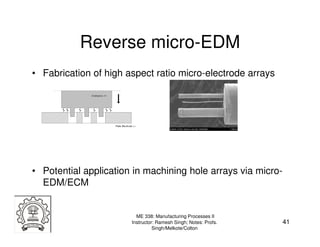 Reverse micro-EDM
• Fabrication of high aspect ratio micro-electrode arrays




• Potential application in machining hole arrays via micro-
  EDM/ECM


                         ME 338: Manufacturing Processes II
                       Instructor: Ramesh Singh; Notes: Profs.   41
                                 Singh/Melkote/Colton
 