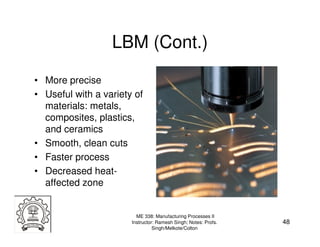 LBM (Cont.)
• More precise
• Useful with a variety of
  materials: metals,
  composites, plastics,
  and ceramics
• Smooth, clean cuts
• Faster process
• Decreased heat-
  affected zone


                         ME 338: Manufacturing Processes II
                       Instructor: Ramesh Singh; Notes: Profs.   48
                                 Singh/Melkote/Colton
 