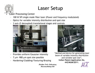 Laser Setup
• Laser Processing Center
   – 100 W SPI single mode fiber laser (Power and frequency modulated)
   – Optics for variable intensity distribution and spot size
   – 3 axis (Z decoupled) translational stages and controls




                                                   “Method and device for generating laser
   – Provides uniform/Gaussian intensity            beam of variable intensity distribution
   – 7 µm -900 µm spot size possible                      and variable spot size”,
   – Hardening/Cladding/Texturing/Brazing              Indian Patent Application No.
                                                              442/MUM/2011.
                              Machine Tools Laboratory
                               Micromachining Cell
 