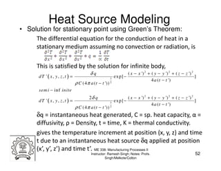 Heat Source Modeling
• Solution for stationary point using Green’s Theorem:
     The differential equation for the conduction of heat in a
     stationary medium assuming no convection or radiation, is

      This is satisfied by the solution for infinite body,
                                      δq                           ( x − x ') 2 + ( y − y ') 2 + ( z − z ') 2
      dT '( x, y, z, t ) =                            3
                                                          ex p [ −                                            ]
                                                                                  4 a ( t − t ')
                             ρ C (4 π a ( t − t '))   2


      sem i − in f in ite
                                      2δ q                         ( x − x ') 2 + ( y − y ') 2 + ( z − z ') 2
      dT '( x, y, z, t ) =                            3
                                                          ex p [ −                                            ]
                                                                                  4 a ( t − t ')
                             ρ C (4 π a ( t − t '))   2


      δq = instantaneous heat generated, C = sp. heat capacity, α =
      diffusivity, ρ = Density, t = time, K = thermal conductivity.
      gives the temperature increment at position (x, y, z) and time
      t due to an instantaneous heat source δq applied at position
      (x’, y’, z’) and time t’. ME 338: Manufacturing Processes II
                                       Instructor: Ramesh Singh; Notes: Profs.                                52
                                                 Singh/Melkote/Colton
 