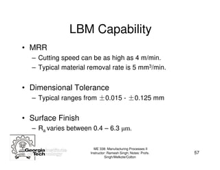 LBM Capability
• MRR
  – Cutting speed can be as high as 4 m/min.
  – Typical material removal rate is 5 mm3/min.


• Dimensional Tolerance
  – Typical ranges from ±0.015 - ±0.125 mm


• Surface Finish
  – Ra varies between 0.4 – 6.3 µm.

                       ME 338: Manufacturing Processes II
                     Instructor: Ramesh Singh; Notes: Profs.   57
                               Singh/Melkote/Colton
 