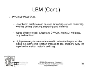 LBM (Cont.)
• Process Variations

   – Laser beam machines can be used for cutting, surface hardening,
     welding, drilling, blanking, engraving and trimming.

   – Types of lasers used: pulsed and CW CO2, Nd:YAG, Nd:glass,
     ruby and excimer.

   – High-pressure gas streams are used to enhance the process by
     aiding the exothermic reaction process, to cool and blow away the
     vaporized or molten material and slag.




                            ME 338: Manufacturing Processes II
                          Instructor: Ramesh Singh; Notes: Profs.   58
                                    Singh/Melkote/Colton
 