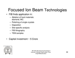 Focused Ion Beam Technologies
• FIB finds application in:
   – Ablation of hard materials:
     diamond, WC
   – Polishing of single crystals
   – Deposition
   – Site-specific analysis
   – FIB lithography
   – TEM samples


• Capital investment ~ 5 Crore




                              ME 338: Manufacturing Processes II
                            Instructor: Ramesh Singh; Notes: Profs.   68
                                      Singh/Melkote/Colton
 