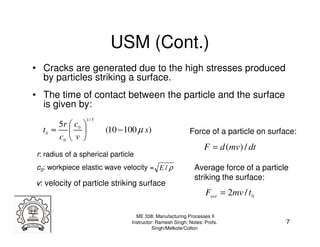 USM (Cont.)
• Cracks are generated due to the high stresses produced
  by particles striking a surface.
• The time of contact between the particle and the surface
  is given by:
                   1/ 5
      5r  c 0 
  t0 ≈                  (10 − 100 µ s )                   Force of a particle on surface:
      c0  v 
                                                                  F = d (mv) / dt
r: radius of a spherical particle
c0: workpiece elastic wave velocity = E / ρ                   Average force of a particle
                                                              striking the surface:
v: velocity of particle striking surface
                                                                   Fave = 2mv / t 0

                                    ME 338: Manufacturing Processes II
                                  Instructor: Ramesh Singh; Notes: Profs.               7
                                            Singh/Melkote/Colton
 