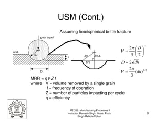 USM (Cont.)
               Assuming hemispherical brittle fracture


                                                                             3
                                                                  2π  D 
                                                             V=       
                                                                   3 2
                                                             D ≈ 2 dh
                                                                  2π
                                                             V=      (dh) 3 / 2
                                                                   3
MRR = ηV Z f
where V = volume removed by a single grain
       f = frequency of operation
      Z = number of particles impacting per cycle
      η = efficiency

                     ME 338: Manufacturing Processes II
                   Instructor: Ramesh Singh; Notes: Profs.                       9
                             Singh/Melkote/Colton
 