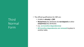 Third
Normal
Form
• The official qualifications for 3NF are:
• A table is already in 2NF.
• Nonprimary key attributes do not depend on other
nonprimary key attributes
• (i.e. no transitive dependencies)
• All transitive dependencies are removed to place in
another table.
 