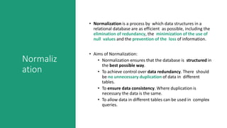 Normaliz
ation
• Normalization is a process by which data structures in a
relational database are as efficient as possible, including the
elimination of redundancy, the minimization of the use of
null values and the prevention of the loss of information.
• Aims of Normalization:
• Normalization ensures that the database is structured in
the best possible way.
• To achieve control over data redundancy. There should
be no unnecessary duplication of data in different
tables.
• To ensure data consistency. Where duplication is
necessary the data is the same.
• To allow data in different tables can be used in complex
queries.
 