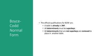 Boyce-
Codd
Normal
Form
• The official qualifications for BCNF are:
• A table is already in 3NF.
• All determinants must be superkeys.
• All determinants that are not superkeys are removed to
place in another table.
 