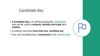 Candidate Key
• A Candidate Key is an attribute (possibly composite)
that can be used to uniquely identify each tuple in a
relation.
• A relation may have more than one candidate key
• If so, one candidate key is nominated as the primary key
 