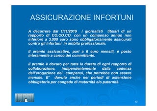 10
ASSICURAZIONE INFORTUNI
A decorrere dal 1/11/2019 i giornalisti titolari di un
rapporto di CO.CO.CO. con un compenso annuo non
inferiore a 3.000 euro sono obbligatoriamente assicurati
contro gli infortuni in ambito professionale.
Il premio assicurativo, pari a 6 euro mensili, è posto
interamente a carico del committente.
Il premio è dovuto per tutta la durata di ogni rapporto di
collaborazione, indipendentemente dalla cadenza
dell’erogazione dei compensi, che potrebbe non essere
mensile. E’ dovuto anche nei periodi di astensione
obbligatoria per congedo di maternità e/o paternità.
 