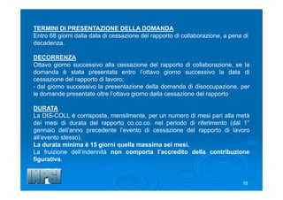 .
16
TERMINI DI PRESENTAZIONE DELLA DOMANDA
Entro 68 giorni dalla data di cessazione del rapporto di collaborazione, a pena di
decadenza.
DECORRENZA
Ottavo giorno successivo alla cessazione del rapporto di collaborazione, se la
domanda è stata presentata entro l’ottavo giorno successivo la data di
cessazione del rapporto di lavoro;
- dal giorno successivo la presentazione della domanda di disoccupazione, per
le domande presentate oltre l’ottavo giorno dalla cessazione del rapporto
DURATA
La DIS-COLL è corrisposta, mensilmente, per un numero di mesi pari alla metà
dei mesi di durata del rapporto co.co.co. nel periodo di riferimento (dal 1°
gennaio dell’anno precedente l’evento di cessazione del rapporto di lavoro
all’evento stesso).
La durata minima è 15 giorni quella massima sei mesi.
La fruizione dell’indennità non comporta l’accredito della contribuzione
figurativa.
 