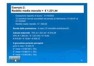 Esempio 2:
Reddito medio mensile > € 1.221,44
- Cessazione rapporto di lavoro: 31/10/2020
- 12 contributi mensili accreditati nel periodo di riferimento 1/11/2019* al
31/10/2020
- Reddito medio mensile : € 1.300,00
Durata della prestazione: 6 mesi (12 mensilità contributive/2)
Calcolo Indennità: 75% di 1.221,44 = € 916,08
25% (€ 1.300,00 – € 1.221,44) = € 19,64
€ 916,08 + € 19,64 = € 935,72
Il giornalista pertanto percepirà:
primi 3 mesi = € 935,72
4° mese = € 907,64 (- 3%)
5° mese = € 880,41 (- 3%)
6° mese = € 853,99 (- 3%)
19
 