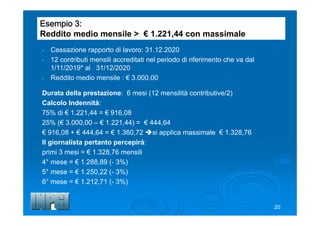 Esempio 3:
Reddito medio mensile > € 1.221,44 con massimale
- Cessazione rapporto di lavoro: 31.12.2020
- 12 contributi mensili accreditati nel periodo di riferimento che va dal
1/11/2019* al 31/12/2020
- Reddito medio mensile : € 3.000,00
Durata della prestazione: 6 mesi (12 mensilità contributive/2)
Calcolo Indennità:
75% di € 1.221,44 = € 916,08
25% (€ 3.000,00 – € 1.221,44) = € 444,64
€ 916,08 + € 444,64 = € 1.360,72 si applica massimale € 1.328,76
Il giornalista pertanto percepirà:
primi 3 mesi = € 1.328,76 mensili
4° mese = € 1.288,89 (- 3%)
5° mese = € 1.250,22 (- 3%)
6° mese = € 1.212,71 (- 3%)
20
 