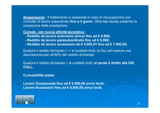 21
Sospensione: Il trattamento si sospende in caso di rioccupazione con
contratto di lavoro subordinato fino a 5 giorni. Oltre tale durata subentra la
cessazione della prestazione.
Cumulo con nuova attività lavorativa:
- Reddito da lavoro autonomo annuo fino ad € 4.800;
- Reddito da lavoro parasubordinato fino ad € 8.000;
- Reddito da lavoro accessorio da € 4.000,01 fino ad € 7.000,00;
Qualora il reddito dichiarato < = ai suddetti limiti, la Dis coll subisce una
decurtazione pari all’80% del reddito dichiarato
Qualora il reddito dichiarato > ai suddetti limiti, si perde il diritto alla DIS
COLL.
Cumulabilità totale:
Lavoro Occasionale fino ad € 5.000,00 annui lordi;
Lavoro Accessorio fino ad € 4.000,00 annui lordi.
 