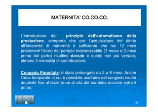 MATERNITA’ CO.CO.CO.
L’introduzione del principio dell’automatismo della
prestazione, comporta che per l’acquisizione del diritto
all’indennità di maternità è sufficiente che nei 12 mesi
precedenti l’inizio del periodo indennizzabile (1 mese o 2 mesi
prima del parto) risultino dovute e quindi non più versate,
almeno 3 mensilità di contribuzione.
Congedo Parentale: è stato prolungato da 3 a 6 mesi. Anche
l’arco temporale in cui è possibile usufruire del congedo risulta
ampliato fino al terzo anno di vita del bambino anziché entro il
primo.
28
 