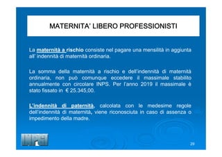 MATERNITA’ LIBERO PROFESSIONISTI
La maternità a rischio consiste nel pagare una mensilità in aggiunta
all’ indennità di maternità ordinaria.
La somma della maternità a rischio e dell’indennità di maternità
ordinaria, non può comunque eccedere il massimale stabilito
annualmente con circolare INPS. Per l’anno 2019 il massimale è
stato fissato in € 25.345,00.
L’indennità di paternità, calcolata con le medesime regole
dell’indennità di maternità, viene riconosciuta in caso di assenza o
impedimento della madre.
29
 