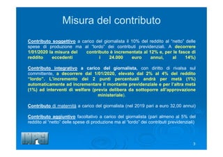 3
Contributo soggettivo a carico del giornalista il 10% del reddito al “netto” delle
spese di produzione ma al “lordo” dei contributi previdenziali. A decorrere
1/01/2020 la misura del contributo è incrementata al 12% e, per le fasce di
reddito eccedenti i 24.000 euro annui, al 14%)
Contributo integrativo a carico del giornalista, con diritto di rivalsa sul
committente, a decorrere dal 1/01/2020, elevato dal 2% al 4% del reddito
“lordo”. L’incremento dei 2 punti percentuali andrà per metà (1%)
automaticamente ad incrementare il montante previdenziale e per l’altra metà
(1%) ad interventi di welfare (previa delibera da sottoporre all’approvazione
ministeriale).
Contributo di maternità a carico del giornalista (nel 2019 pari a euro 32,00 annui)
Contributo aggiuntivo facoltativo a carico del giornalista (pari almeno al 5% del
reddito al “netto” delle spese di produzione ma al “lordo” dei contributi previdenziali)
Misura del contributo
 