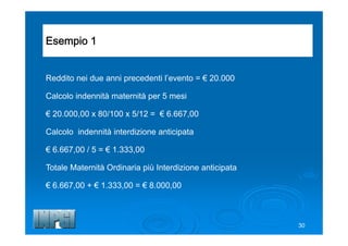 Esempio 1
Reddito nei due anni precedenti l’evento = € 20.000
Calcolo indennità maternità per 5 mesi
€ 20.000,00 x 80/100 x 5/12 = € 6.667,00
Calcolo indennità interdizione anticipata
€ 6.667,00 / 5 = € 1.333,00
Totale Maternità Ordinaria più Interdizione anticipata
€ 6.667,00 + € 1.333,00 = € 8.000,00
30
 