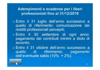 4
Adempimenti e scadenze per i liberi
professionisti fino al 31/12/2019
 Entro il 31 luglio dell’anno successivo a
quello di riferimento: comunicazione dei
redditi professionali percepiti;
 Entro il 30 settembre di ogni anno:
pagamento dei contributi minimi a titolo di
acconto;
 Entro il 31 ottobre dell’anno successivo a
quello di riferimento: pagamento
dell’eventuale saldo (10% + 2%).
 