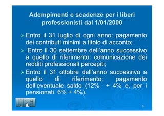 5
Adempimenti e scadenze per i liberi
professionisti dal 1/01/2000
 Entro il 31 luglio di ogni anno: pagamento
dei contributi minimi a titolo di acconto;
 Entro il 30 settembre dell’anno successivo
a quello di riferimento: comunicazione dei
redditi professionali percepiti;
 Entro il 31 ottobre dell’anno successivo a
quello di riferimento: pagamento
dell’eventuale saldo (12% + 4% e, per i
pensionati 6% + 4%).
 