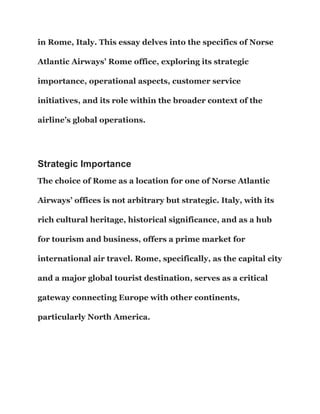 in Rome, Italy. This essay delves into the specifics of Norse
Atlantic Airways’ Rome office, exploring its strategic
importance, operational aspects, customer service
initiatives, and its role within the broader context of the
airline’s global operations.
Strategic Importance
The choice of Rome as a location for one of Norse Atlantic
Airways’ offices is not arbitrary but strategic. Italy, with its
rich cultural heritage, historical significance, and as a hub
for tourism and business, offers a prime market for
international air travel. Rome, specifically, as the capital city
and a major global tourist destination, serves as a critical
gateway connecting Europe with other continents,
particularly North America.
 