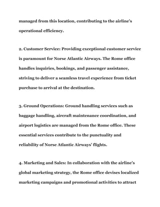 managed from this location, contributing to the airline’s
operational efficiency.
2. Customer Service: Providing exceptional customer service
is paramount for Norse Atlantic Airways. The Rome office
handles inquiries, bookings, and passenger assistance,
striving to deliver a seamless travel experience from ticket
purchase to arrival at the destination.
3. Ground Operations: Ground handling services such as
baggage handling, aircraft maintenance coordination, and
airport logistics are managed from the Rome office. These
essential services contribute to the punctuality and
reliability of Norse Atlantic Airways’ flights.
4. Marketing and Sales: In collaboration with the airline’s
global marketing strategy, the Rome office devises localized
marketing campaigns and promotional activities to attract
 