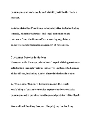 passengers and enhance brand visibility within the Italian
market.
5. Administrative Functions: Administrative tasks including
finance, human resources, and legal compliance are
overseen from the Rome office, ensuring regulatory
adherence and efficient management of resources.
Customer Service Initiatives
Norse Atlantic Airways prides itself on prioritizing customer
satisfaction through various initiatives implemented across
all its offices, including Rome. These initiatives include:
24/7 Customer Support: Ensuring round-the-clock
availability of customer service representatives to assist
passengers with queries, bookings, and post-travel feedback.
Streamlined Booking Process: Simplifying the booking
 