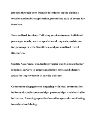 process through user-friendly interfaces on the airline’s
website and mobile application, promoting ease of access for
travelers.
Personalized Services: Tailoring services to meet individual
passenger needs, such as special meal requests, assistance
for passengers with disabilities, and personalized travel
itineraries.
Quality Assurance: Conducting regular audits and customer
feedback surveys to gauge satisfaction levels and identify
areas for improvement in service delivery.
Community Engagement: Engaging with local communities
in Rome through sponsorships, partnerships, and charitable
initiatives, fostering a positive brand image and contributing
to societal well-being.
 