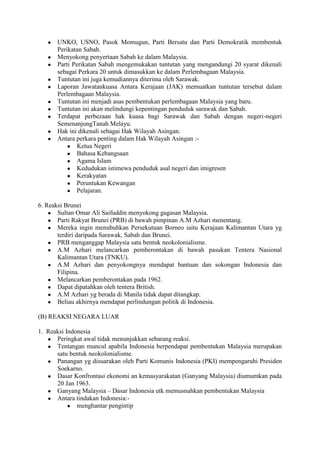 ●   UNKO, USNO, Pasok Momugun, Parti Bersatu dan Parti Demokratik membentuk
       Perikatan Sabah.
   ●   Menyokong penyertaan Sabah ke dalam Malaysia.
   ●   Parti Perikatan Sabah mengemukakan tuntutan yang mengandungi 20 syarat dikenali
       sebagai Perkara 20 untuk dimasukkan ke dalam Perlembagaan Malaysia.
   ●   Tuntutan ini juga kemudiannya diterima oleh Sarawak.
   ●   Laporan Jawatankuasa Antara Kerajaan (JAK) memuatkan tuntutan tersebut dalam
       Perlembagaan Malaysia.
   ●   Tuntutan ini menjadi asas pembentukan perlembagaan Malaysia yang baru.
   ●   Tuntutan ini akan melindungi kepentingan penduduk sarawak dan Sabah.
   ●   Terdapat perbezaan hak kuasa bagi Sarawak dan Sabah dengan negeri-negeri
       SemenanjungTanah Melayu.
   ●   Hak ini dikenali sebagai Hak Wilayah Asingan.
   ●   Antara perkara penting dalam Hak Wilayah Asingan :-
           ● Ketua Negeri
           ● Bahasa Kebangsaan
           ● Agama Islam
           ● Kedudukan istimewa penduduk asal negeri dan imigresen
           ● Kerakyatan
           ● Peruntukan Kewangan
           ● Pelajaran.

6. Reaksi Brunei
    ● Sultan Omar Ali Saifuddin menyokong gagasan Malaysia.
    ● Parti Rakyat Brunei (PRB) di bawah pimpinan A.M Azhari menentang.
    ● Mereka ingin menubuhkan Persekutuan Borneo iaitu Kerajaan Kalimantan Utara yg
       terdiri daripada Sarawak, Sabah dan Brunei.
    ● PRB menganggap Malaysia satu bentuk neokolonialisme.
    ● A.M Azhari melancarkan pemberontakan di bawah pasukan Tentera Nasional
       Kalimantan Utara (TNKU).
    ● A.M Azhari dan penyokongnya mendapat bantuan dan sokongan Indonesia dan
       Filipina.
    ● Melancarkan pemberontakan pada 1962.
    ● Dapat dipatahkan oleh tentera British.
    ● A.M Azhari yg berada di Manila tidak dapat ditangkap.
    ● Beliau akhirnya mendapat perlindungan politik di Indonesia.

(B) REAKSI NEGARA LUAR

1. Reaksi Indonesia
   ● Peringkat awal tidak menunjukkan sebarang reaksi.
   ● Tentangan muncul apabila Indonesia berpendapat pembentukan Malaysia merupakan
      satu bentuk neokolonialisme.
   ● Panangan yg disuarakan oleh Parti Komunis Indonesia (PKI) mempengaruhi Presiden
      Soekarno.
   ● Dasar Konfrontasi ekonomi an kemasyarakatan (Ganyang Malaysia) diumumkan pada
      20 Jan 1963.
   ● Ganyang Malaysia – Dasar Indonesia utk memusnahkan pembentukan Malaysia
   ● Antara tindakan Indonesia:-
           ● menghantar pengintip
 